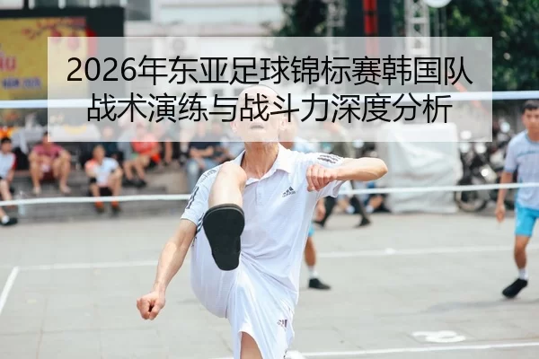 2026年东亚足球锦标赛韩国队战术演练与战斗力深度分析