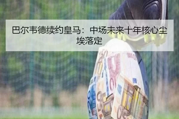 巴尔韦德续约皇马：中场未来十年核心尘埃落定