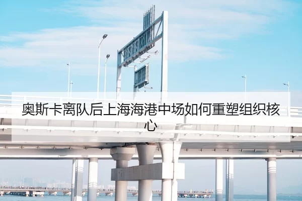 奥斯卡离队后上海海港中场如何重塑组织核心