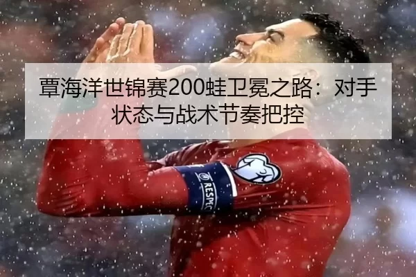 覃海洋世锦赛200蛙卫冕之路：对手状态与战术节奏把控