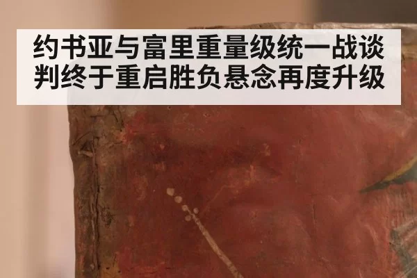 约书亚与富里重量级统一战谈判终于重启胜负悬念再度升级