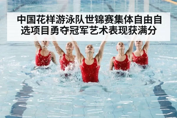 中国花样游泳队世锦赛集体自由自选项目勇夺冠军艺术表现获满分